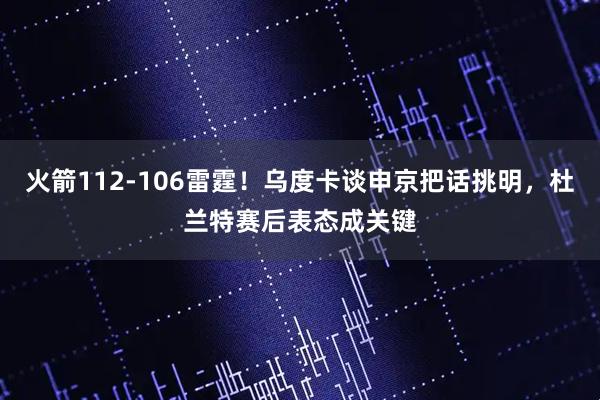 火箭112-106雷霆！乌度卡谈申京把话挑明，杜兰特赛后表态成关键