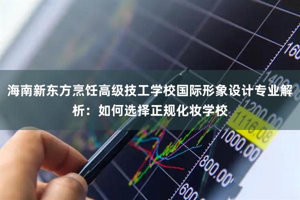 海南新东方烹饪高级技工学校国际形象设计专业解析：如何选择正规化妆学校