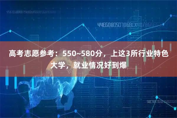 高考志愿参考：550~580分，上这3所行业特色大学，就业情况好到爆