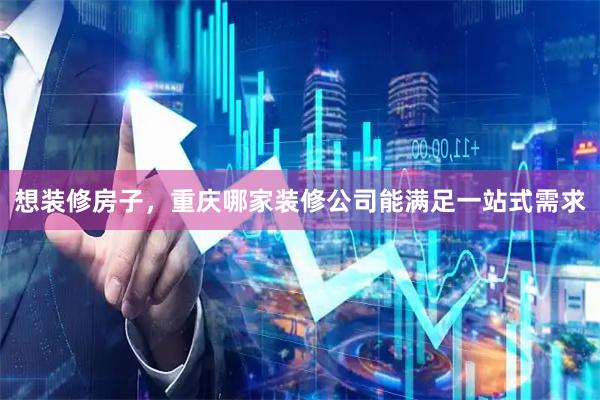 想装修房子，重庆哪家装修公司能满足一站式需求