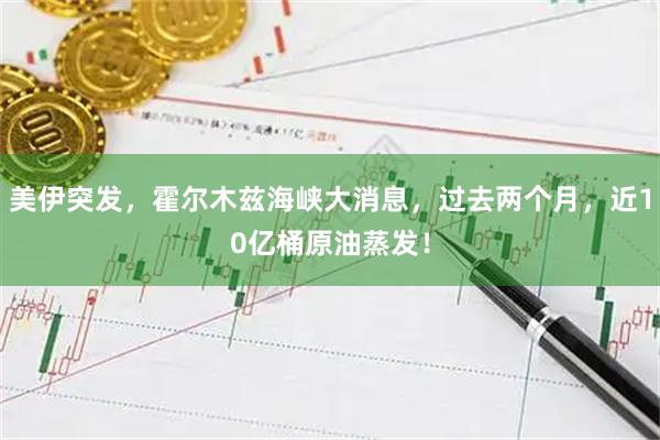 美伊突发，霍尔木兹海峡大消息，过去两个月，近10亿桶原油蒸发！