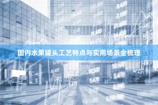 国内水果罐头工艺特点与实用场景全梳理