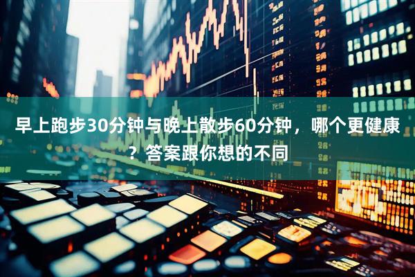 早上跑步30分钟与晚上散步60分钟，哪个更健康？答案跟你想的不同