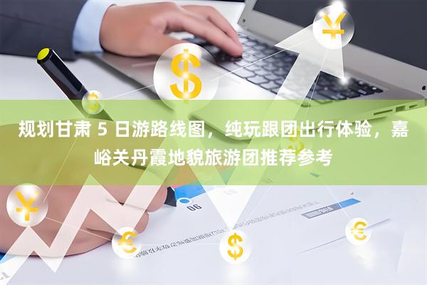 规划甘肃 5 日游路线图，纯玩跟团出行体验，嘉峪关丹霞地貌旅游团推荐参考