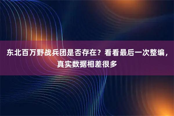 东北百万野战兵团是否存在？看看最后一次整编，真实数据相差很多