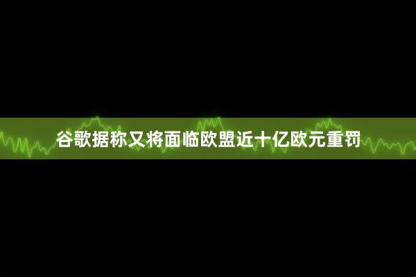谷歌据称又将面临欧盟近十亿欧元重罚