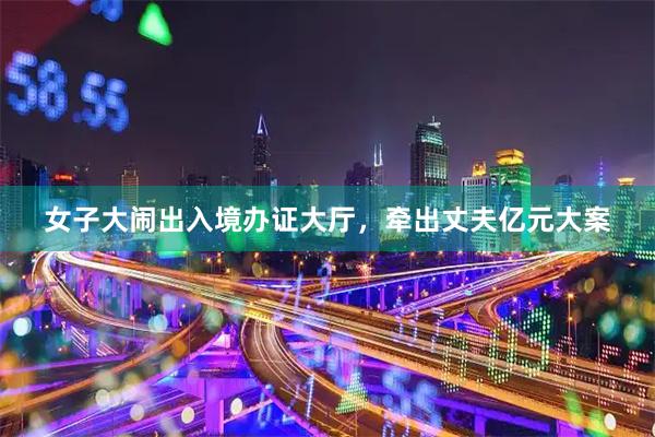 女子大闹出入境办证大厅，牵出丈夫亿元大案