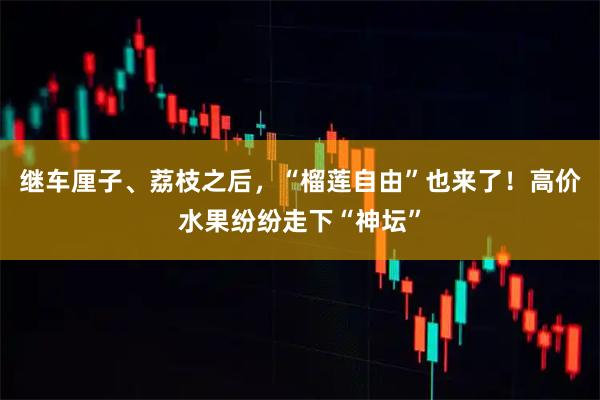 继车厘子、荔枝之后，“榴莲自由”也来了！高价水果纷纷走下“神坛”