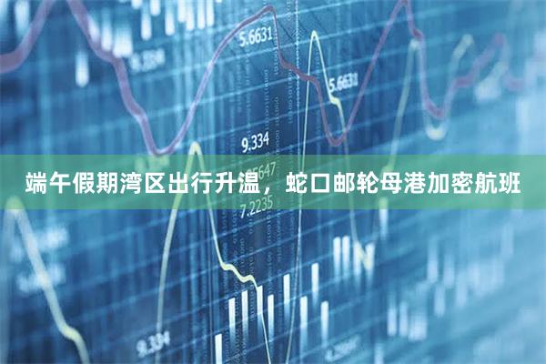 端午假期湾区出行升温，蛇口邮轮母港加密航班
