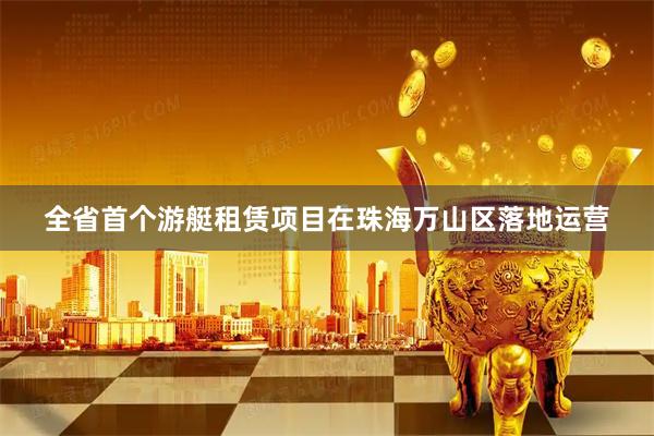 全省首个游艇租赁项目在珠海万山区落地运营