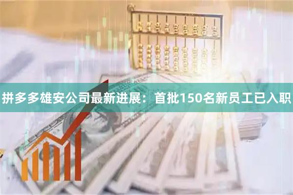 拼多多雄安公司最新进展：首批150名新员工已入职