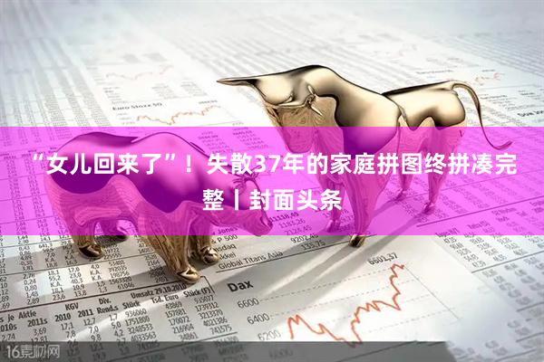 “女儿回来了”！失散37年的家庭拼图终拼凑完整丨封面头条