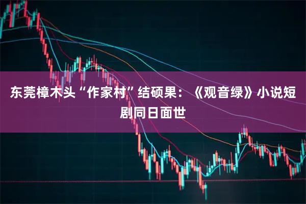 东莞樟木头“作家村”结硕果:《观音绿》小说短剧同日面世