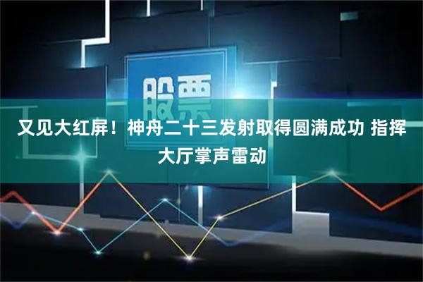 又见大红屏！神舟二十三发射取得圆满成功 指挥大厅掌声雷动