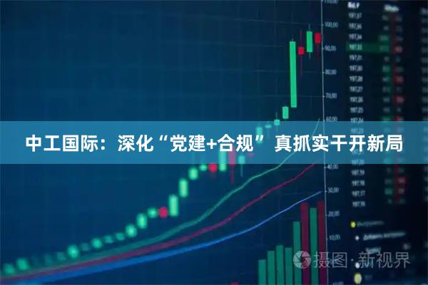 中工国际：深化“党建+合规” 真抓实干开新局
