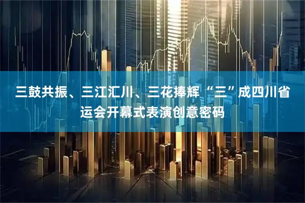 三鼓共振、三江汇川、三花捧辉 “三”成四川省运会开幕式表演创意密码