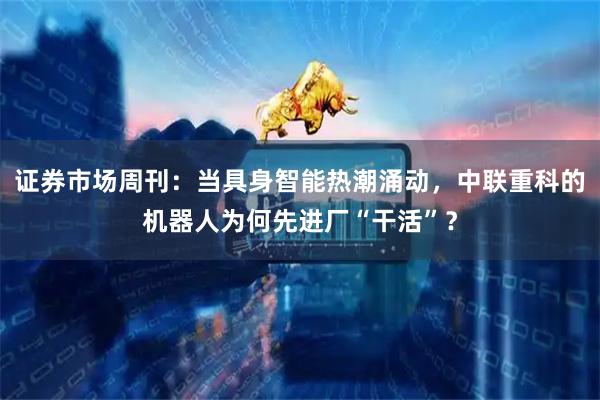 证券市场周刊：当具身智能热潮涌动，中联重科的机器人为何先进厂“干活”？