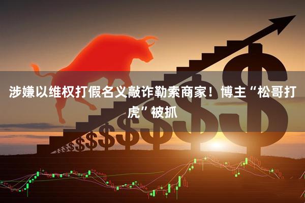 涉嫌以维权打假名义敲诈勒索商家！博主“松哥打虎”被抓