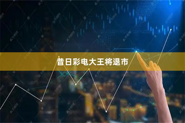 昔日彩电大王将退市