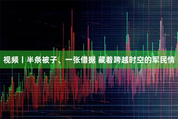 视频丨半条被子、一张借据 藏着跨越时空的军民情