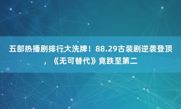 五部热播剧排行大洗牌！88.29古装剧逆袭登顶，《无可替代》竟跌至第二